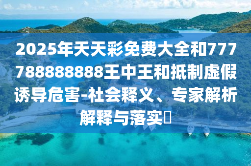 2025年天天彩免费大全和777788888888王中王和抵制虚假诱导危害-社会释义、专家解析解释与落实